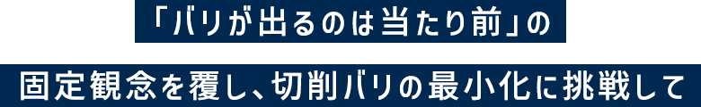 「バリが出るのは当たり前」の固定概念を覆し、切削バリの最小化に挑戦して