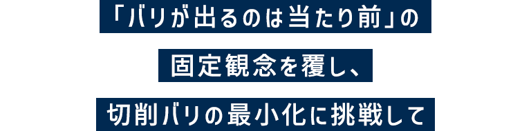 「バリが出るのは当たり前」の固定概念を覆し、切削バリの最小化に挑戦して